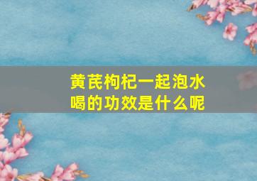 黄芪枸杞一起泡水喝的功效是什么呢