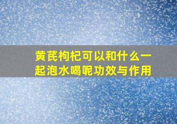 黄芪枸杞可以和什么一起泡水喝呢功效与作用