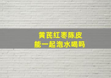 黄芪红枣陈皮能一起泡水喝吗