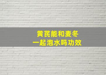 黄芪能和麦冬一起泡水吗功效