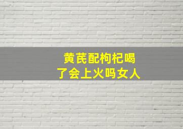 黄芪配枸杞喝了会上火吗女人