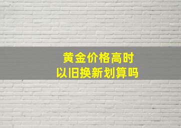 黄金价格高时以旧换新划算吗