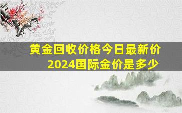 黄金回收价格今日最新价2024国际金价是多少