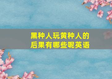 黑种人玩黄种人的后果有哪些呢英语