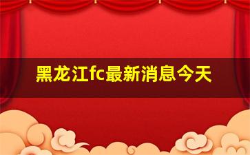 黑龙江fc最新消息今天