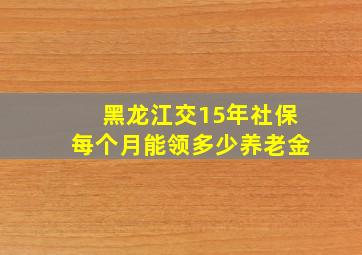 黑龙江交15年社保每个月能领多少养老金