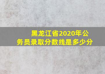 黑龙江省2020年公务员录取分数线是多少分