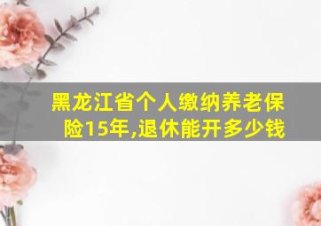 黑龙江省个人缴纳养老保险15年,退休能开多少钱