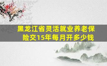 黑龙江省灵活就业养老保险交15年每月开多少钱