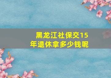 黑龙江社保交15年退休拿多少钱呢