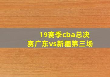 19赛季cba总决赛广东vs新疆第三场