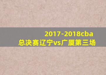 2017-2018cba总决赛辽宁vs广厦第三场