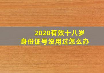 2020有效十八岁身份证号没用过怎么办