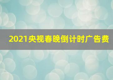 2021央视春晚倒计时广告费