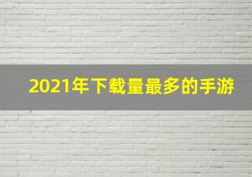 2021年下载量最多的手游