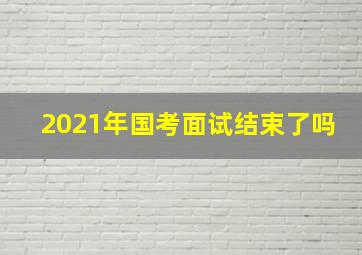 2021年国考面试结束了吗