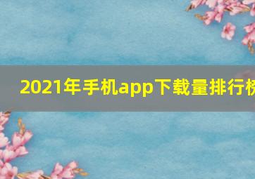 2021年手机app下载量排行榜