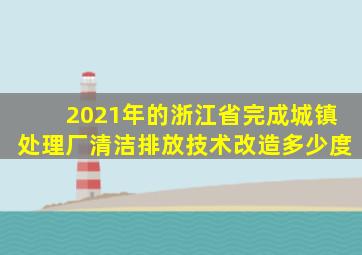 2021年的浙江省完成城镇处理厂清洁排放技术改造多少度