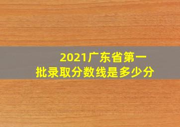 2021广东省第一批录取分数线是多少分