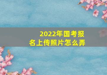 2022年国考报名上传照片怎么弄