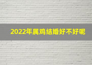 2022年属鸡结婚好不好呢