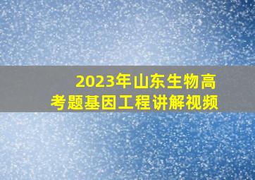 2023年山东生物高考题基因工程讲解视频