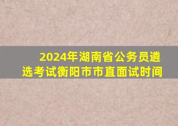 2024年湖南省公务员遴选考试衡阳市市直面试时间