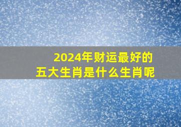 2024年财运最好的五大生肖是什么生肖呢