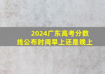 2024广东高考分数线公布时间早上还是晚上