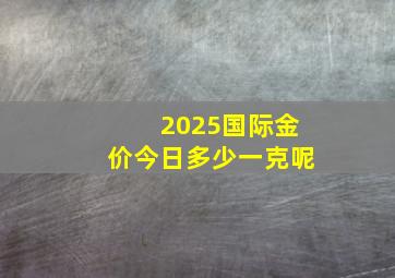 2025国际金价今日多少一克呢