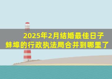 2025年2月结婚最佳日子蚌埠的行政执法局合并到哪里了