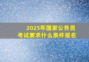 2025年国家公务员考试要求什么条件报名