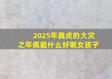 2025年属虎的大灾之年佩戴什么好呢女孩子