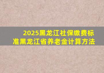 2025黑龙江社保缴费标准黑龙江省养老金计算方法