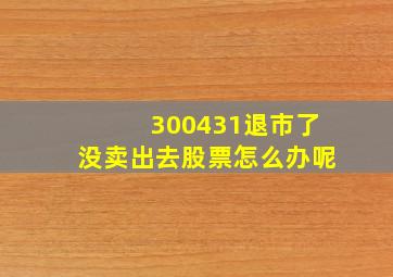 300431退市了没卖出去股票怎么办呢