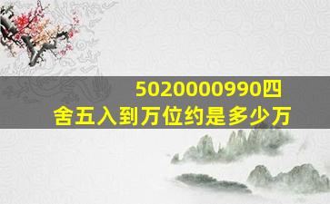 5020000990四舍五入到万位约是多少万