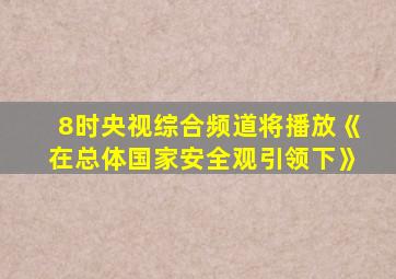 8时央视综合频道将播放《在总体国家安全观引领下》