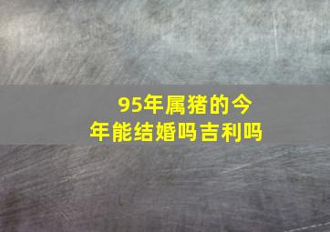 95年属猪的今年能结婚吗吉利吗