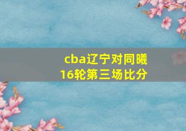 cba辽宁对同曦16轮第三场比分