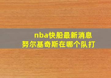 nba快船最新消息努尔基奇斯在哪个队打