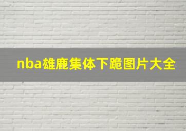 nba雄鹿集体下跪图片大全