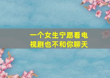 一个女生宁愿看电视剧也不和你聊天