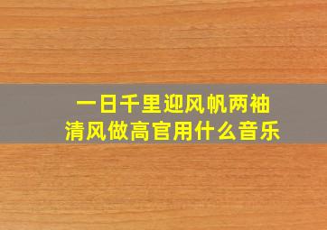 一日千里迎风帆两袖清风做高官用什么音乐