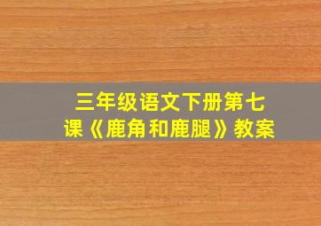 三年级语文下册第七课《鹿角和鹿腿》教案