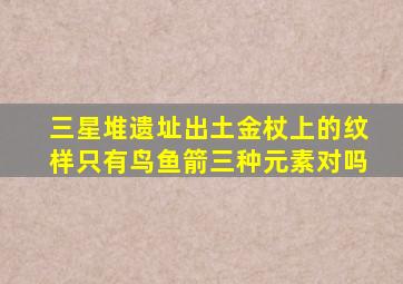 三星堆遗址出土金杖上的纹样只有鸟鱼箭三种元素对吗