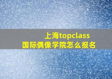 上海topclass国际偶像学院怎么报名