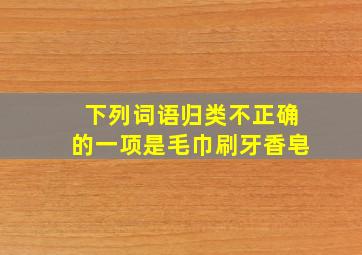 下列词语归类不正确的一项是毛巾刷牙香皂