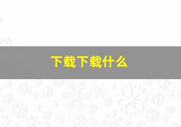 下载下载什么