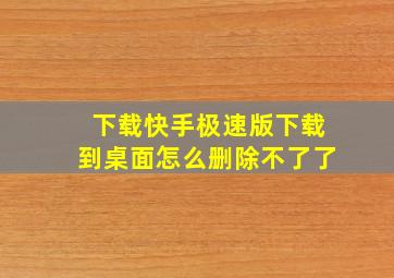 下载快手极速版下载到桌面怎么删除不了了