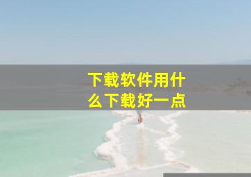 下载软件用什么下载好一点